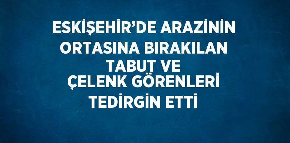 ESKİŞEHİR’DE ARAZİNİN ORTASINA BIRAKILAN TABUT VE ÇELENK GÖRENLERİ TEDİRGİN ETTİ