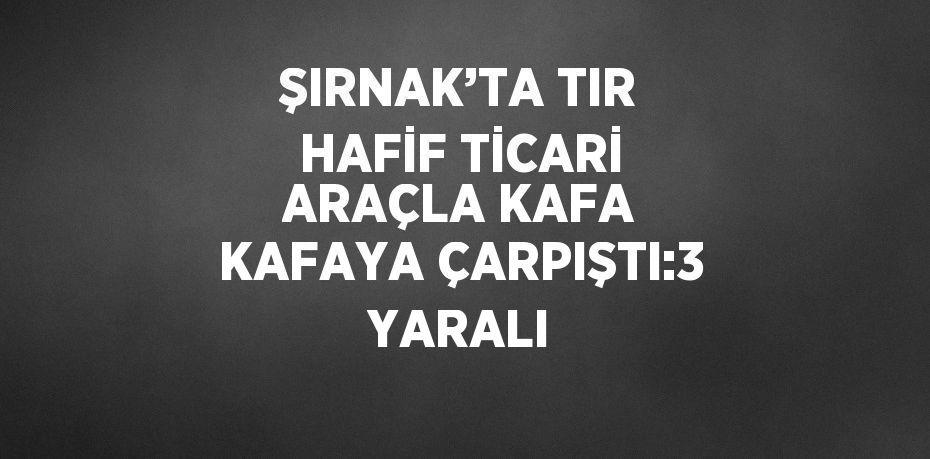 ŞIRNAK’TA TIR HAFİF TİCARİ ARAÇLA KAFA KAFAYA ÇARPIŞTI:3 YARALI