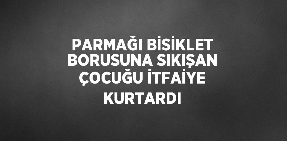 PARMAĞI BİSİKLET BORUSUNA SIKIŞAN ÇOCUĞU İTFAİYE KURTARDI