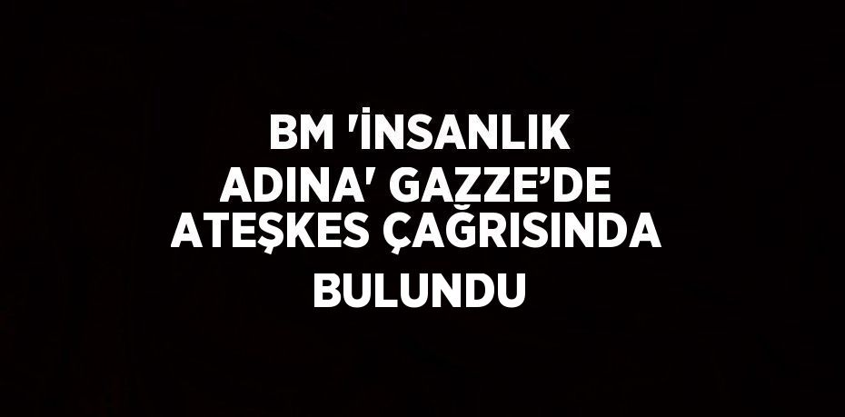 BM 'İNSANLIK ADINA' GAZZE’DE ATEŞKES ÇAĞRISINDA BULUNDU