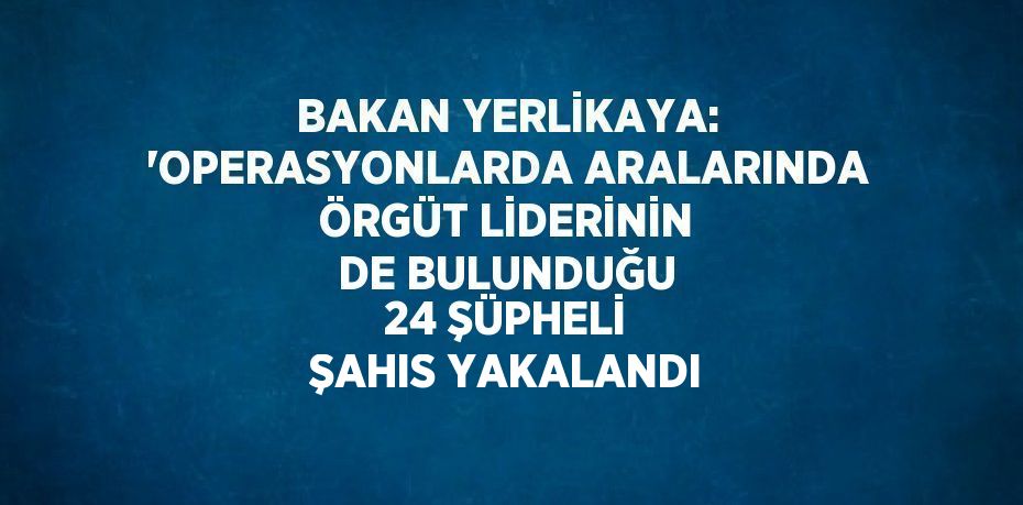 BAKAN YERLİKAYA: 'OPERASYONLARDA ARALARINDA ÖRGÜT LİDERİNİN DE BULUNDUĞU 24 ŞÜPHELİ ŞAHIS YAKALANDI