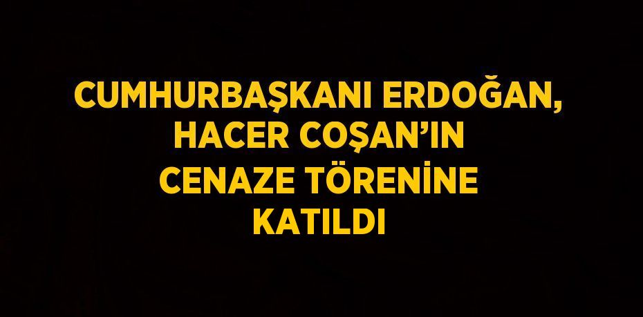 CUMHURBAŞKANI ERDOĞAN, HACER COŞAN’IN CENAZE TÖRENİNE KATILDI