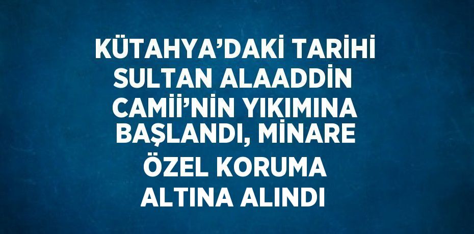 KÜTAHYA’DAKİ TARİHİ SULTAN ALAADDİN CAMİİ’NİN YIKIMINA BAŞLANDI, MİNARE ÖZEL KORUMA ALTINA ALINDI