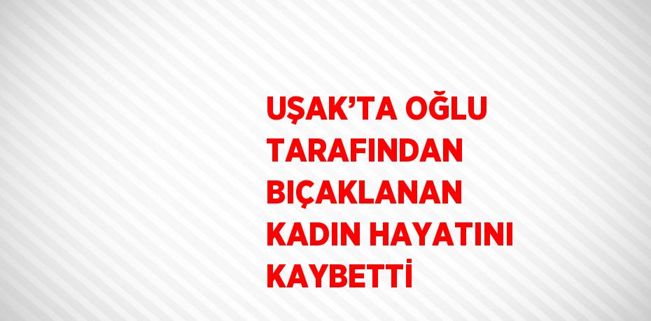 UŞAK’TA OĞLU TARAFINDAN BIÇAKLANAN KADIN HAYATINI KAYBETTİ