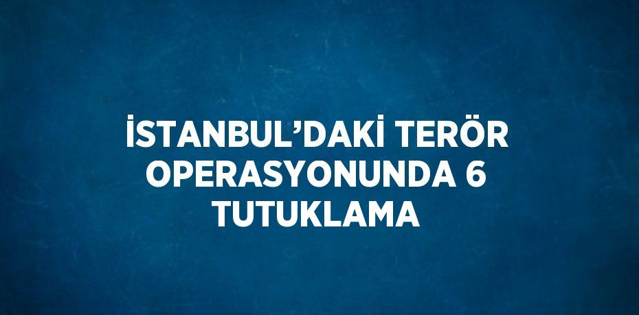 İSTANBUL’DAKİ TERÖR OPERASYONUNDA 6 TUTUKLAMA