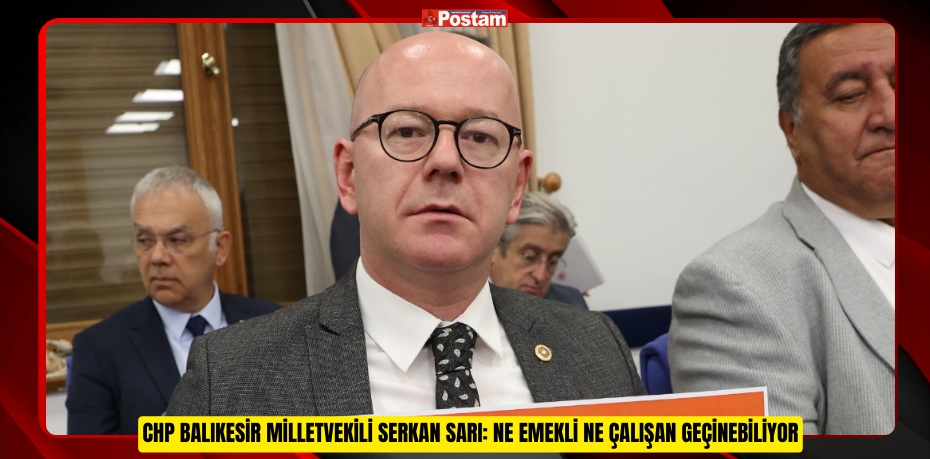 CHP BALIKESİR MİLLETVEKİLİ SERKAN SARI: NE EMEKLİ NE ÇALIŞAN GEÇİNEBİLİYOR