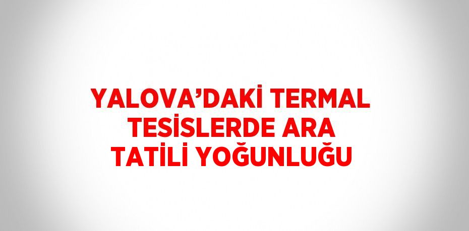 YALOVA’DAKİ TERMAL TESİSLERDE ARA TATİLİ YOĞUNLUĞU