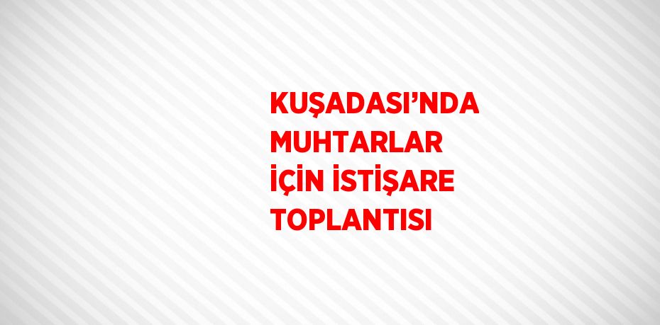 KUŞADASI’NDA MUHTARLAR İÇİN İSTİŞARE TOPLANTISI