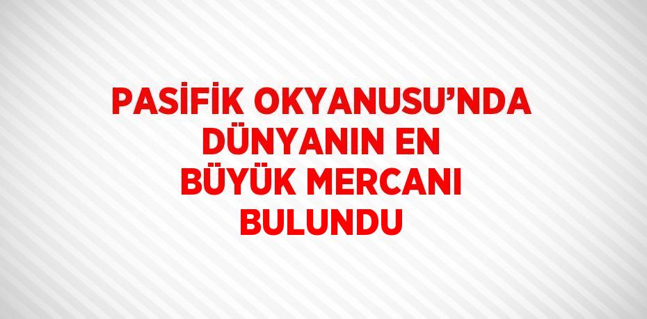 PASİFİK OKYANUSU’NDA DÜNYANIN EN BÜYÜK MERCANI BULUNDU