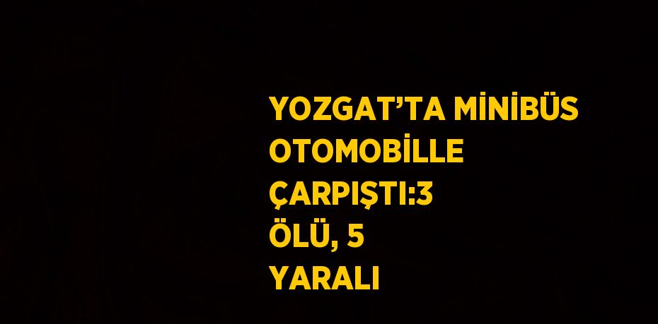 YOZGAT’TA MİNİBÜS OTOMOBİLLE ÇARPIŞTI:3 ÖLÜ, 5 YARALI