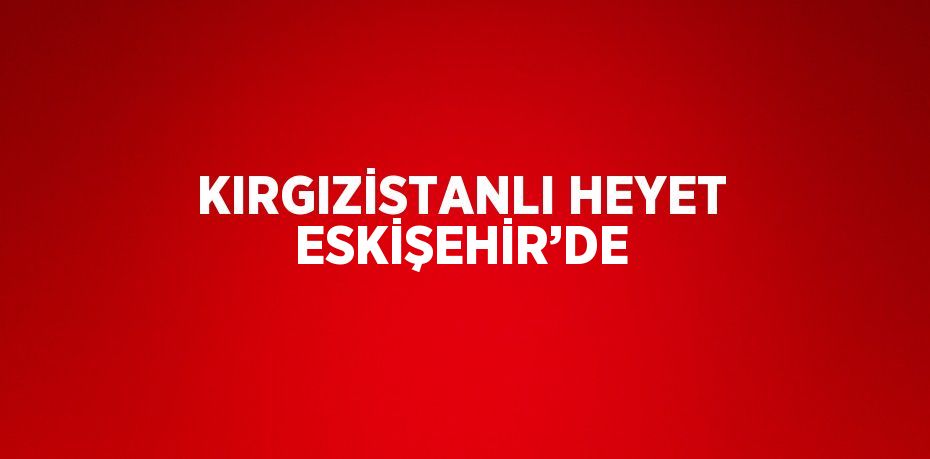 KIRGIZİSTANLI HEYET ESKİŞEHİR’DE