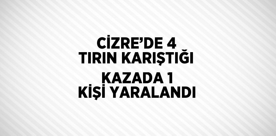 CİZRE’DE 4 TIRIN KARIŞTIĞI KAZADA 1 KİŞİ YARALANDI