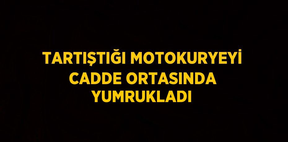 TARTIŞTIĞI MOTOKURYEYİ CADDE ORTASINDA YUMRUKLADI