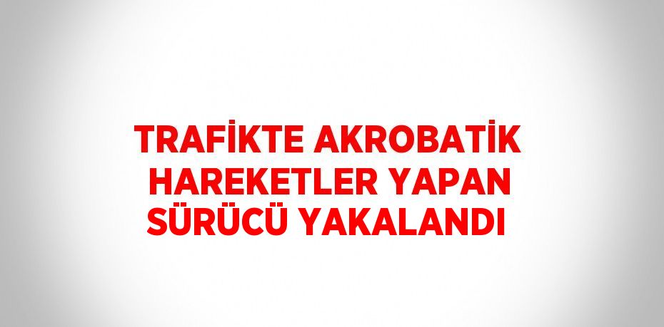 TRAFİKTE AKROBATİK HAREKETLER YAPAN SÜRÜCÜ YAKALANDI