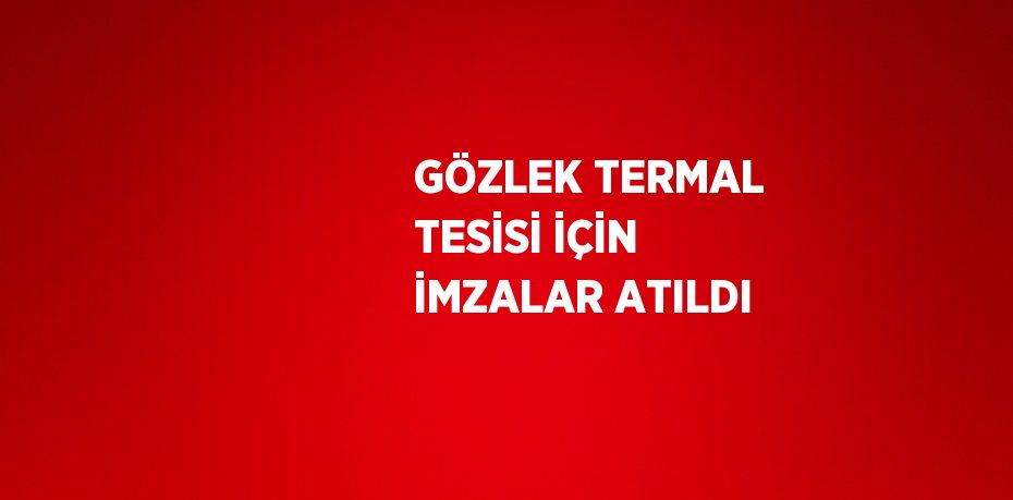 GÖZLEK TERMAL TESİSİ İÇİN İMZALAR ATILDI