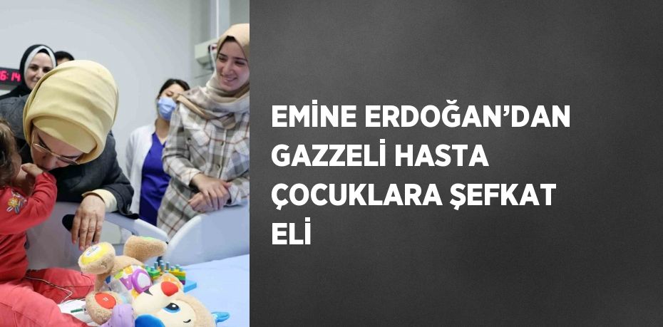 EMİNE ERDOĞAN’DAN GAZZELİ HASTA ÇOCUKLARA ŞEFKAT ELİ