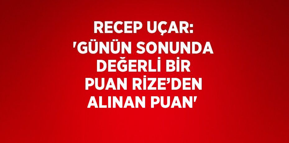 RECEP UÇAR: 'GÜNÜN SONUNDA DEĞERLİ BİR PUAN RİZE’DEN ALINAN PUAN'