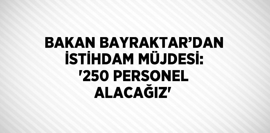 BAKAN BAYRAKTAR’DAN İSTİHDAM MÜJDESİ: '250 PERSONEL ALACAĞIZ'