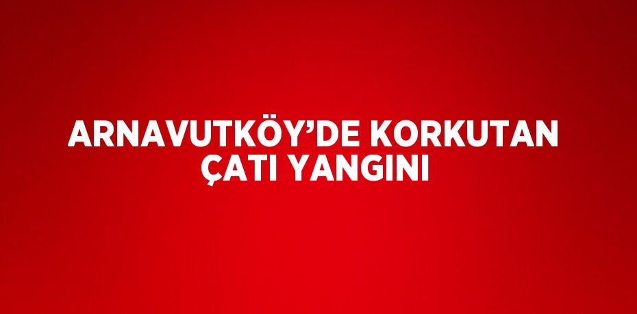 ARNAVUTKÖY’DE KORKUTAN ÇATI YANGINI