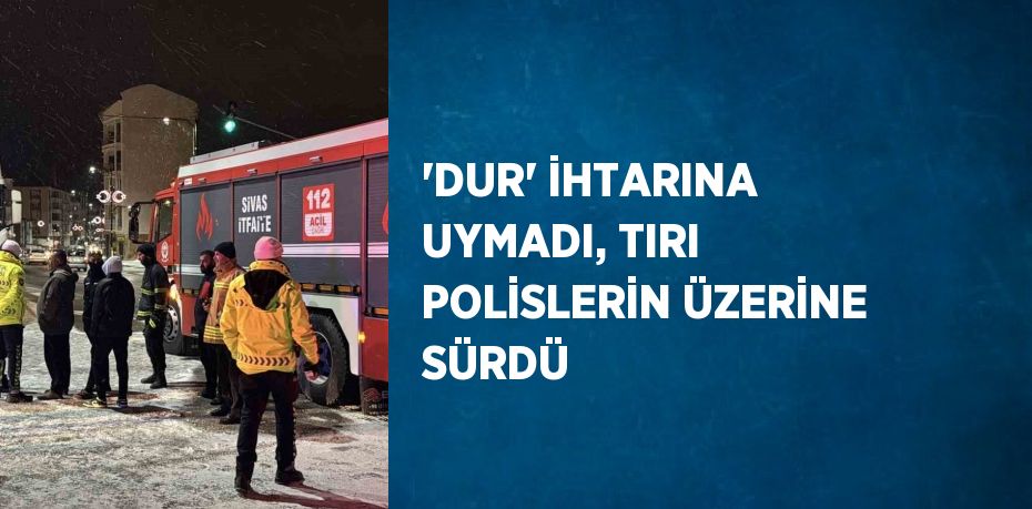 'DUR' İHTARINA UYMADI, TIRI POLİSLERİN ÜZERİNE SÜRDÜ