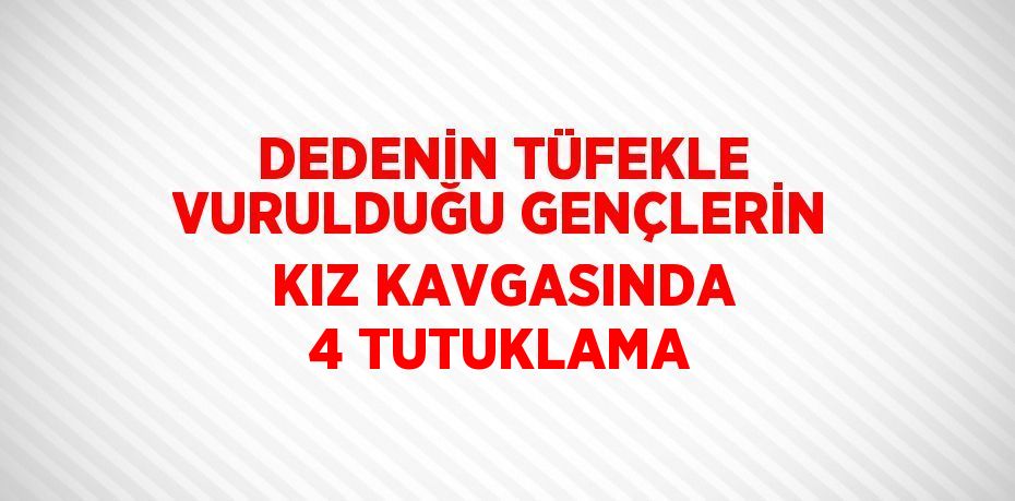 DEDENİN TÜFEKLE VURULDUĞU GENÇLERİN KIZ KAVGASINDA 4 TUTUKLAMA