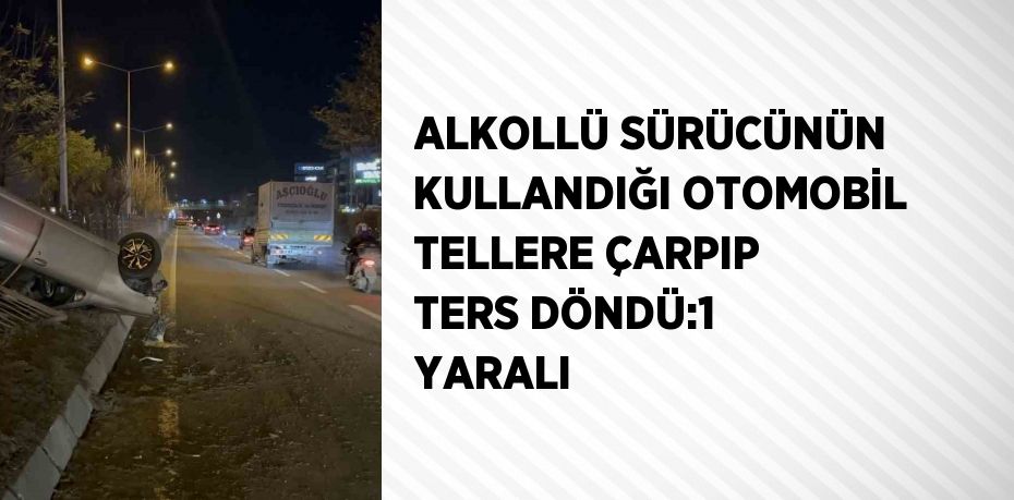 ALKOLLÜ SÜRÜCÜNÜN KULLANDIĞI OTOMOBİL TELLERE ÇARPIP TERS DÖNDÜ:1 YARALI