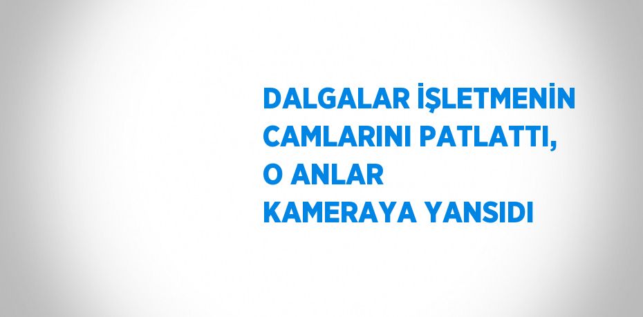 DALGALAR İŞLETMENİN CAMLARINI PATLATTI, O ANLAR KAMERAYA YANSIDI