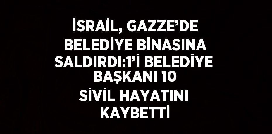 İSRAİL, GAZZE’DE BELEDİYE BİNASINA SALDIRDI:1’İ BELEDİYE BAŞKANI 10 SİVİL HAYATINI KAYBETTİ