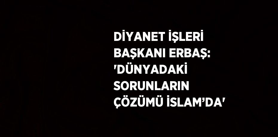 DİYANET İŞLERİ BAŞKANI ERBAŞ: 'DÜNYADAKİ SORUNLARIN ÇÖZÜMÜ İSLAM’DA'