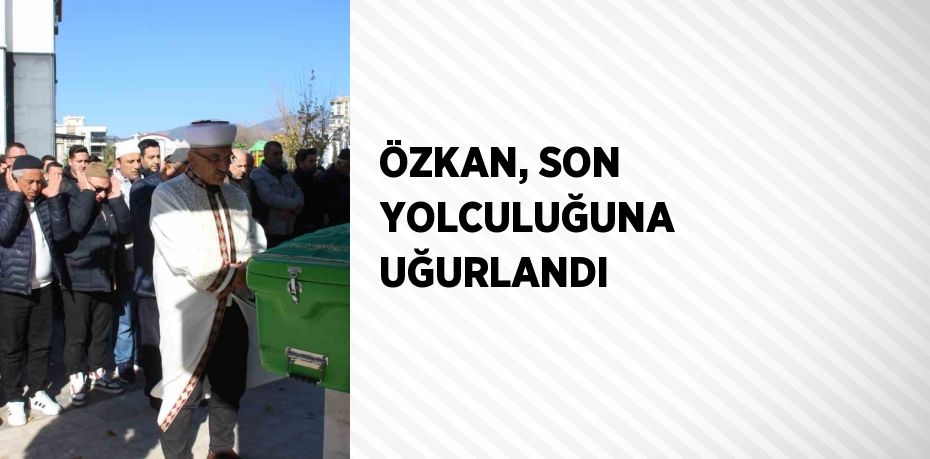 ÖZKAN, SON YOLCULUĞUNA UĞURLANDI