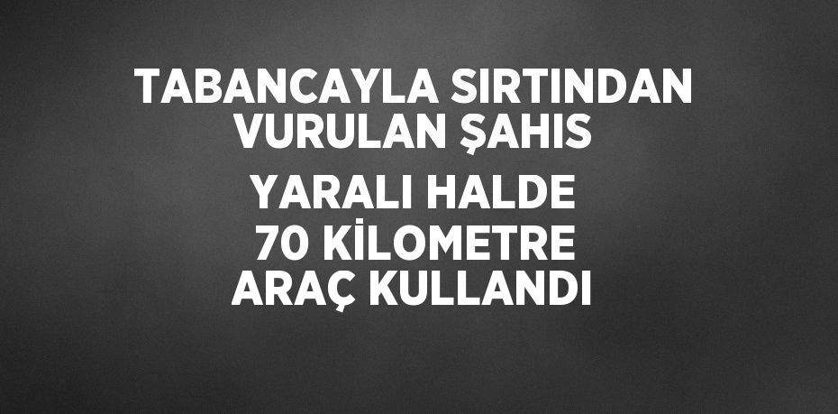 TABANCAYLA SIRTINDAN VURULAN ŞAHIS YARALI HALDE 70 KİLOMETRE ARAÇ KULLANDI