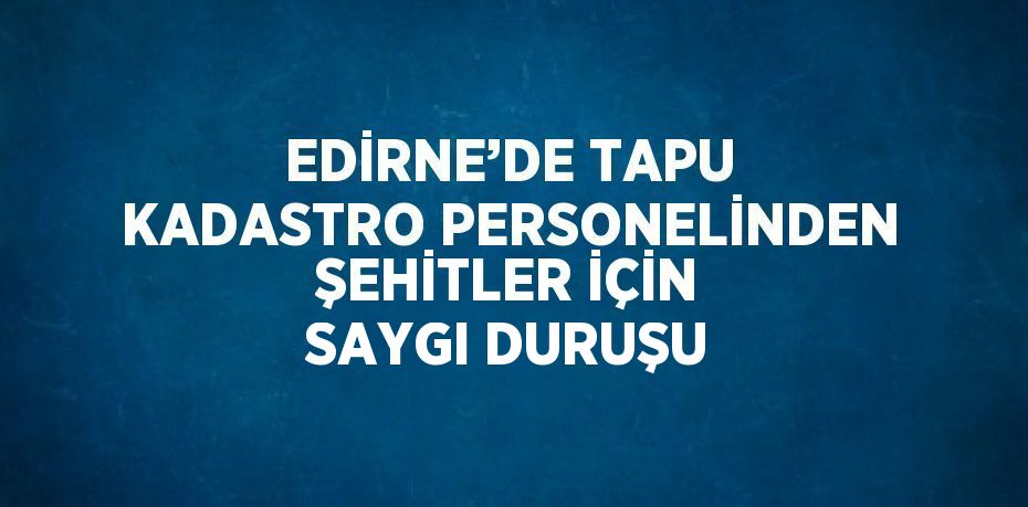 EDİRNE’DE TAPU KADASTRO PERSONELİNDEN ŞEHİTLER İÇİN SAYGI DURUŞU