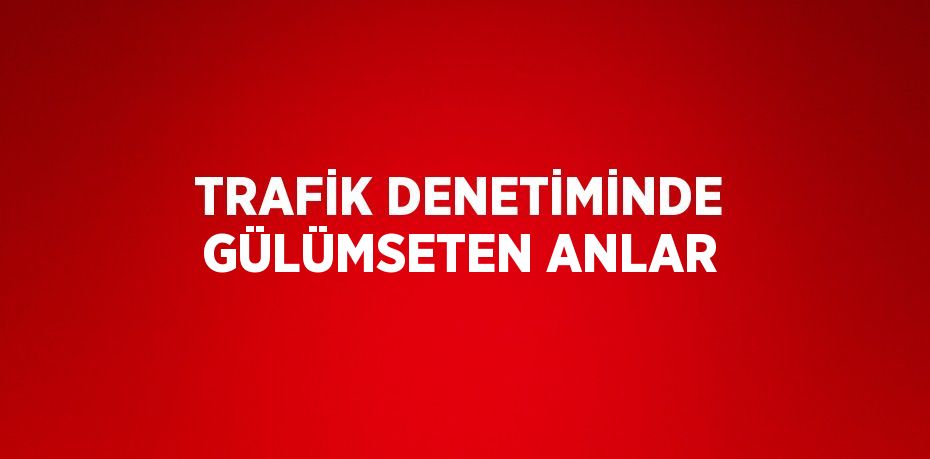 TRAFİK DENETİMİNDE GÜLÜMSETEN ANLAR