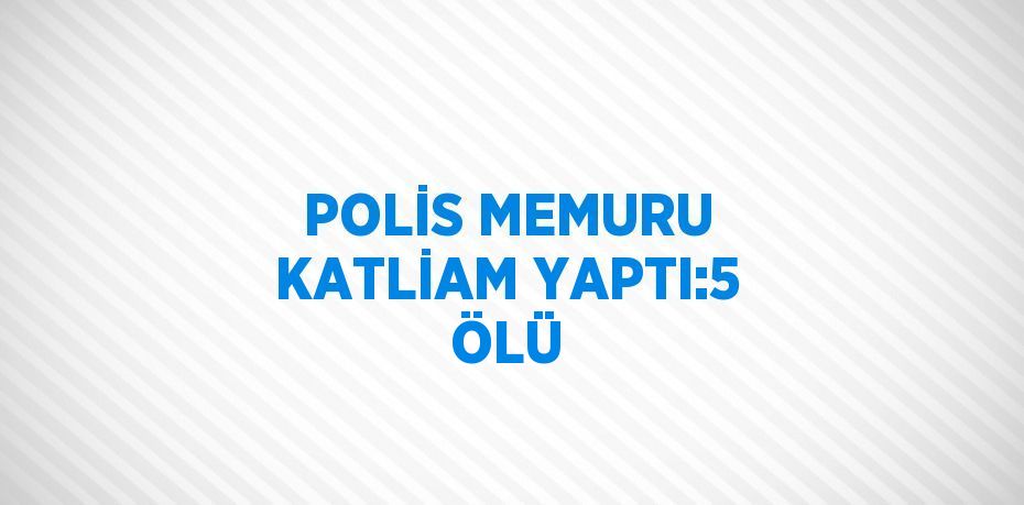 POLİS MEMURU KATLİAM YAPTI:5 ÖLÜ