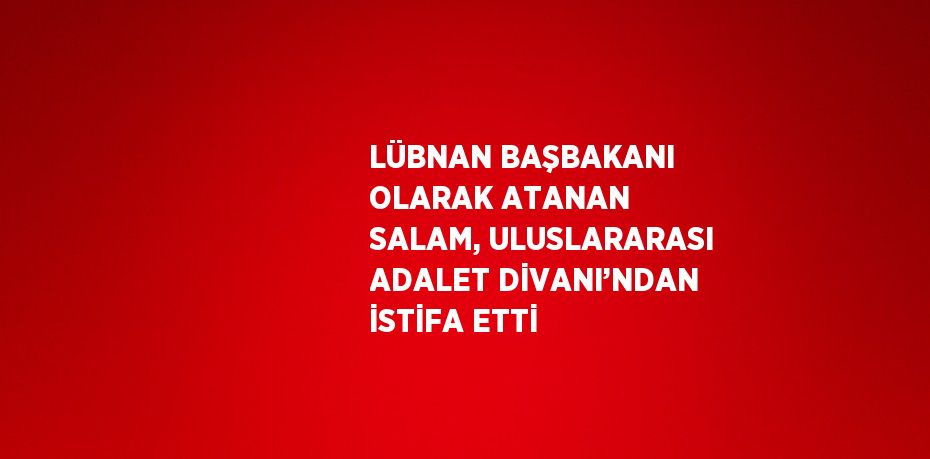 LÜBNAN BAŞBAKANI OLARAK ATANAN SALAM, ULUSLARARASI ADALET DİVANI’NDAN İSTİFA ETTİ