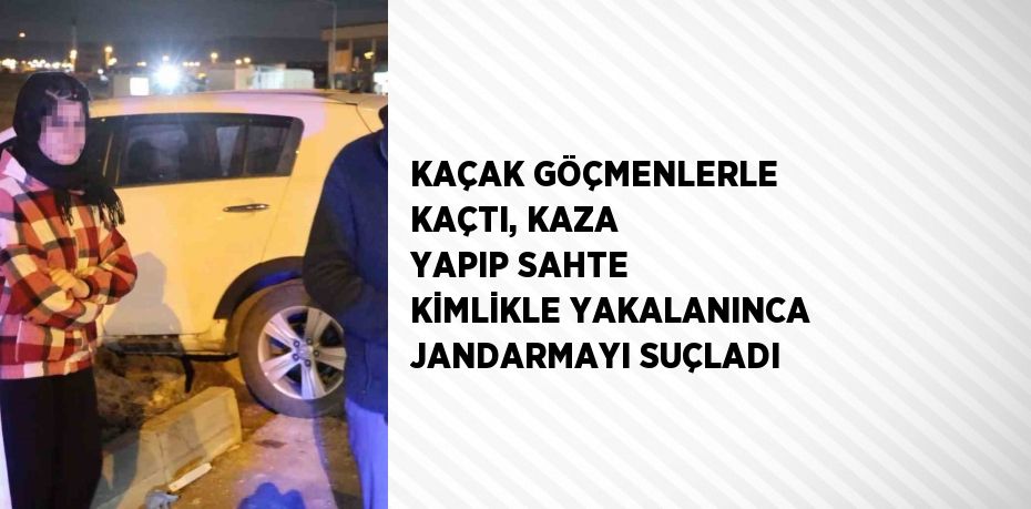 KAÇAK GÖÇMENLERLE KAÇTI, KAZA YAPIP SAHTE KİMLİKLE YAKALANINCA JANDARMAYI SUÇLADI