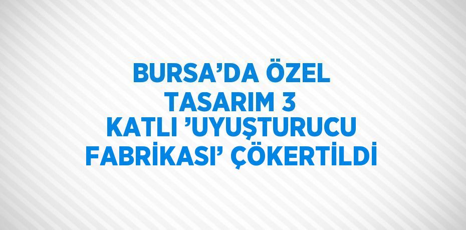 BURSA’DA ÖZEL TASARIM 3 KATLI ’UYUŞTURUCU FABRİKASI’ ÇÖKERTİLDİ