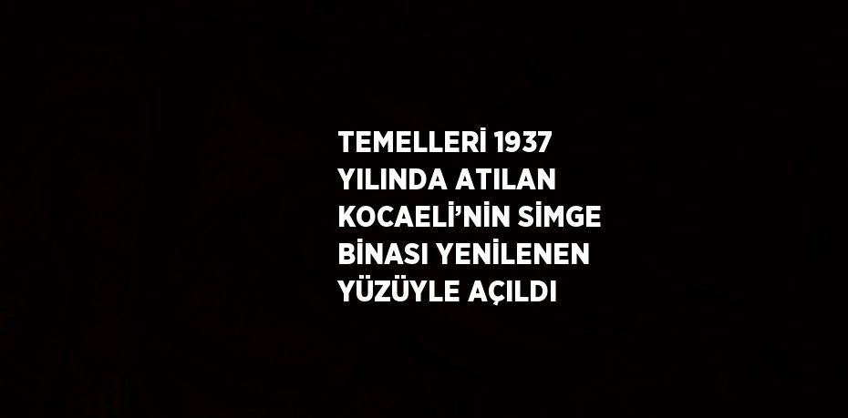 TEMELLERİ 1937 YILINDA ATILAN KOCAELİ’NİN SİMGE BİNASI YENİLENEN YÜZÜYLE AÇILDI