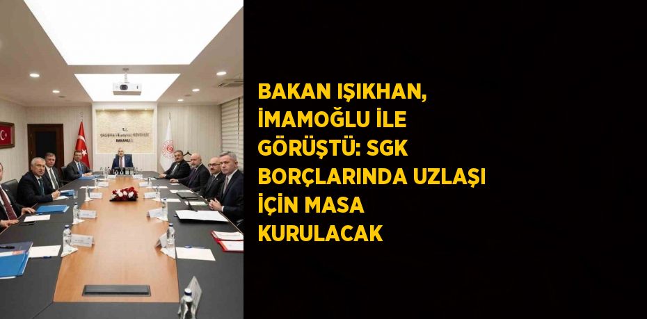 BAKAN IŞIKHAN, İMAMOĞLU İLE GÖRÜŞTÜ: SGK BORÇLARINDA UZLAŞI İÇİN MASA KURULACAK