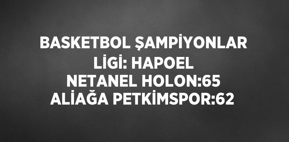 BASKETBOL ŞAMPİYONLAR LİGİ: HAPOEL NETANEL HOLON:65 ALİAĞA PETKİMSPOR:62