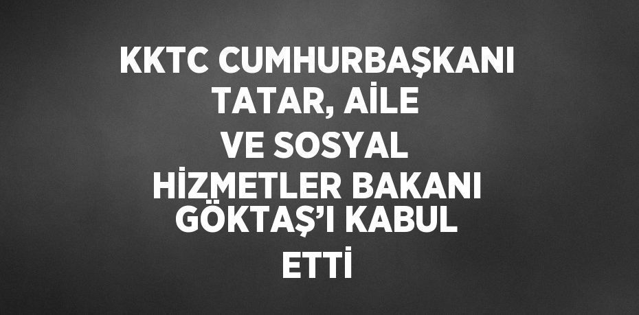 KKTC CUMHURBAŞKANI TATAR, AİLE VE SOSYAL HİZMETLER BAKANI GÖKTAŞ’I KABUL ETTİ