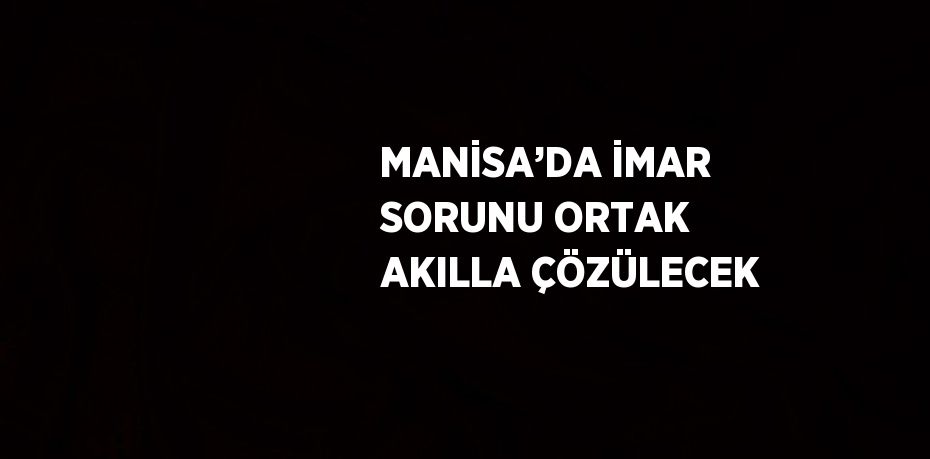 MANİSA’DA İMAR SORUNU ORTAK AKILLA ÇÖZÜLECEK