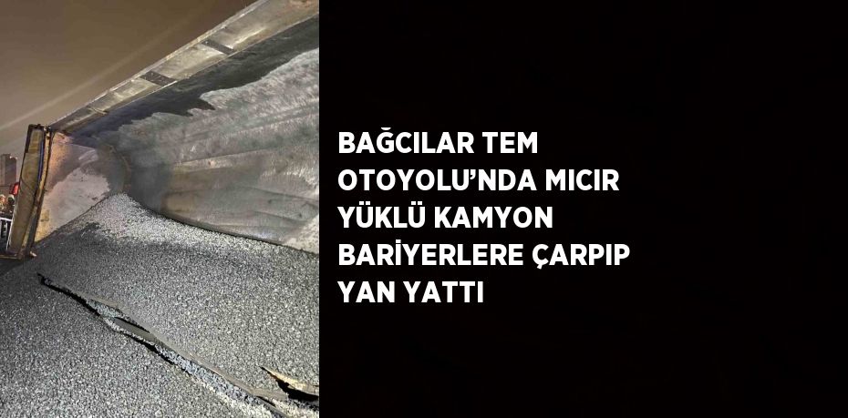 BAĞCILAR TEM OTOYOLU’NDA MICIR YÜKLÜ KAMYON BARİYERLERE ÇARPIP YAN YATTI