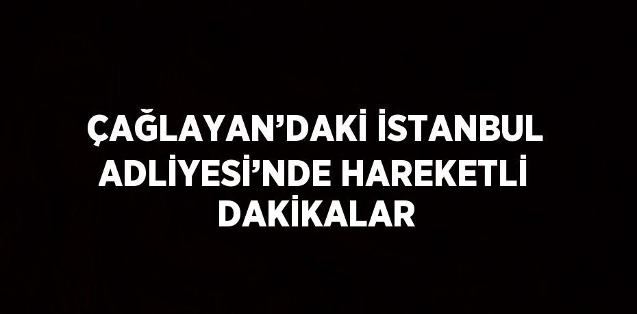 ÇAĞLAYAN’DAKİ İSTANBUL ADLİYESİ’NDE HAREKETLİ DAKİKALAR