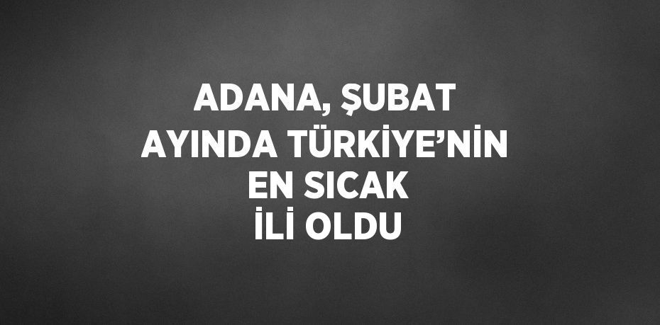 ADANA, ŞUBAT AYINDA TÜRKİYE’NİN EN SICAK İLİ OLDU