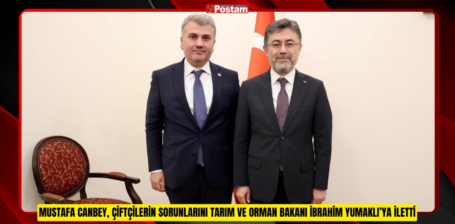 MUSTAFA CANBEY, ÇİFTÇİLERİN SORUNLARINI TARIM VE ORMAN BAKANI İBRAHİM YUMAKLI’YA İLETTİ