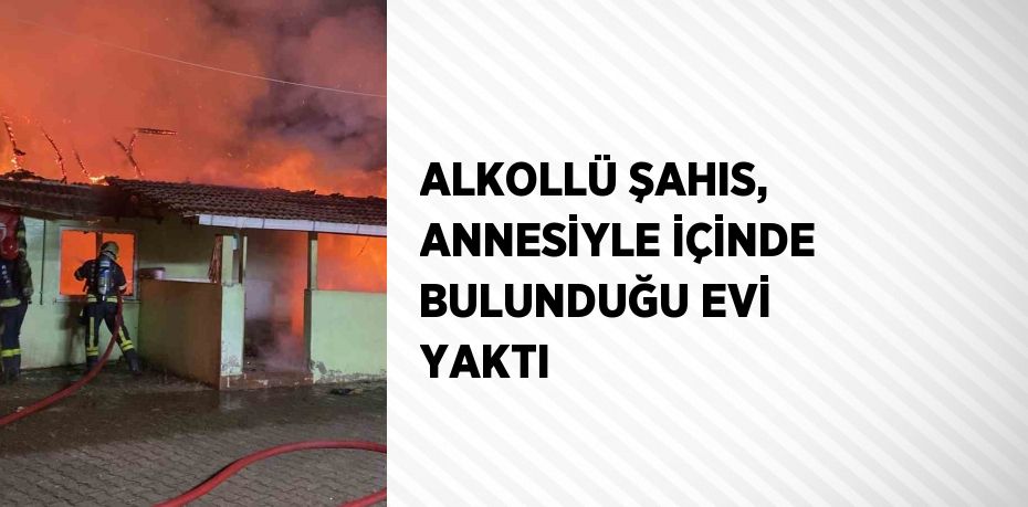 ALKOLLÜ ŞAHIS, ANNESİYLE İÇİNDE BULUNDUĞU EVİ YAKTI