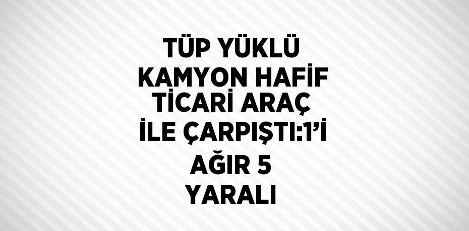 TÜP YÜKLÜ KAMYON HAFİF TİCARİ ARAÇ İLE ÇARPIŞTI:1’İ AĞIR 5 YARALI