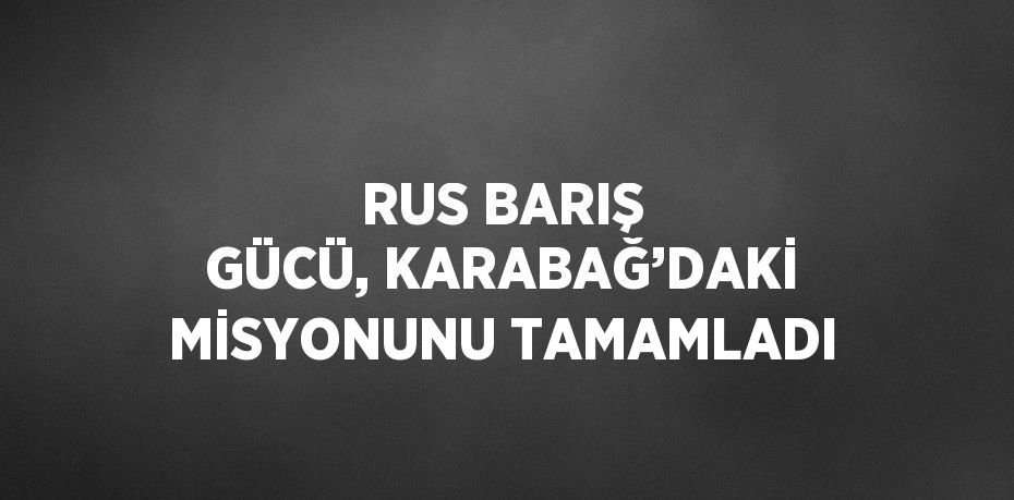 RUS BARIŞ GÜCÜ, KARABAĞ’DAKİ MİSYONUNU TAMAMLADI