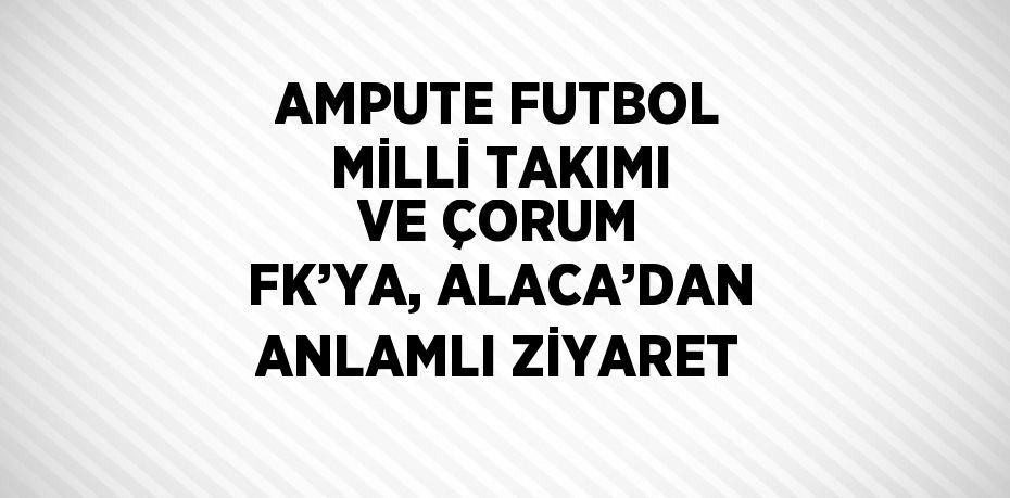 AMPUTE FUTBOL MİLLİ TAKIMI VE ÇORUM FK’YA, ALACA’DAN ANLAMLI ZİYARET